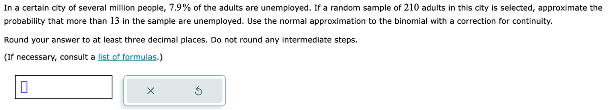 In a certain city of several million people, 7.9% of the adults are unemployed. If a random sample of 210 adults in this city is selected, approximate the
probability that more than 13 in the sample are unemployed. Use the normal approximation to the binomial with a correction for continuity.
Round your answer to at least three decimal places. Do not round any intermediate steps.
(If necessary, consult a list of formulas.)
0
X
5