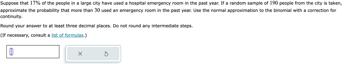 Suppose that 17% of the people in a large city have used a hospital emergency room in the past year. If a random sample of 190 people from the city is taken,
approximate the probability that more than 30 used an emergency room in the past year. Use the normal approximation to the binomial with a correction for
continuity.
Round your answer to at least three decimal places. Do not round any intermediate steps.
(If necessary, consult a list of formulas.)
0
X
Ú