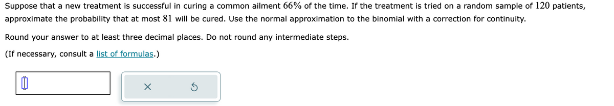 Suppose that a new treatment is successful in curing a common ailment 66% of the time. If the treatment is tried on a random sample of 120 patients,
approximate the probability that at most 81 will be cured. Use the normal approximation to the binomial with a correction for continuity.
Round your answer to at least three decimal places. Do not round any intermediate steps.
(If necessary, consult a list of formulas.)
0
X
Ś