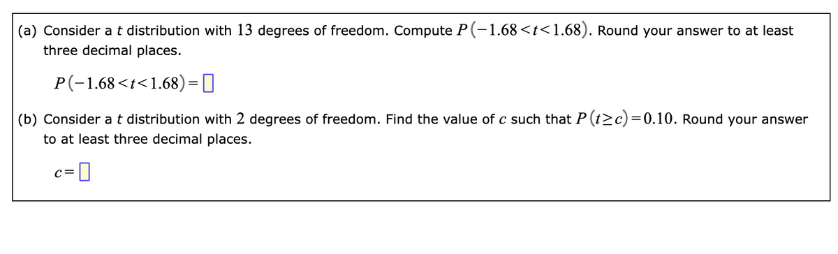 (a) Consider a t distribution with 13 degrees of freedom. Compute P(-1.68 <t<1.68). Round your answer to at least
three decimal places.
P(-1.68 <t<1.68)=
(b) Consider a t distribution with 2 degrees of freedom. Find the value of c such that P (t≥c)=0.10. Round your answer
to at least three decimal places.
c=0