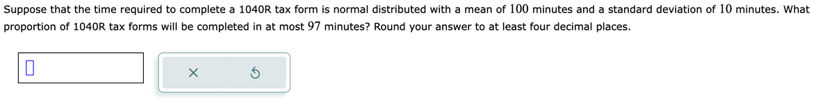 Suppose that the time required to complete a 1040R tax form is normal distributed with a mean of 100 minutes and a standard deviation of 10 minutes. What
proportion of 1040R tax forms will be completed in at most 97 minutes? Round your answer to at least four decimal places.
0
X
Ś