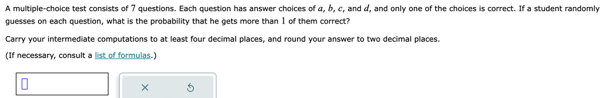 A multiple-choice test consists of 7 questions. Each question has answer choices of a, b, c, and d, and only one of the choices is correct. If a student randomly
guesses on each question, what is the probability that he gets more than 1 of them correct?
Carry your intermediate computations to at least four decimal places, and round your answer to two decimal places.
(If necessary, consult a list of formulas.)
X
Ś