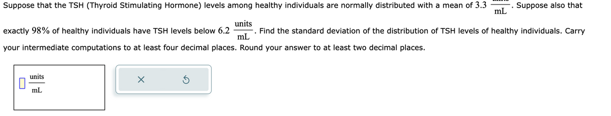 Suppose that the TSH (Thyroid Stimulating Hormone) levels among healthy individuals are normally distributed with a mean of 3.3
units
exactly 98% of healthy individuals have TSH levels below 6.2
Find the standard deviation of the distribution of TSH levels of healthy individuals. Carry
mL
your intermediate computations to at least four decimal places. Round your answer to at least two decimal places.
units
mL
mL
. Suppose also that