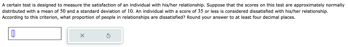 A certain test is designed to measure the satisfaction of an individual with his/her relationship. Suppose that the scores on this test are approximately normally
distributed with a mean of 50 and a standard deviation of 10. An individual with a score of 35 or less is considered dissatisfied with his/her relationship.
According to this criterion, what proportion of people in relationships are dissatisfied? Round your answer to at least four decimal places.
X
