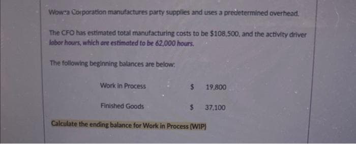Wowza Corporation manufactures party supplies and uses a predetermined overhead.
The CFO has estimated total manufacturing costs to be $108,500, and the activity driver
labor hours, which are estimated to be 62,000 hours.
The following beginning balances are below:
Work in Process
$ 19,800
$ 37,100
Finished Goods
Calculate the ending balance for Work in Process (WIP)
