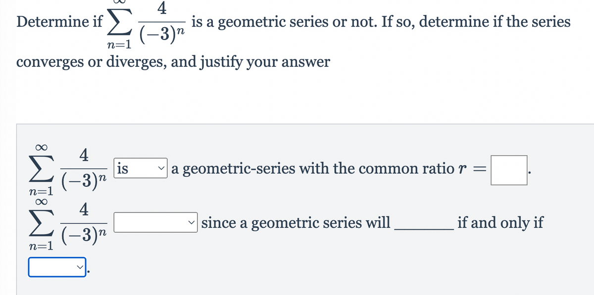 Σ
4
is a geometric series or not. If so, determine if the series
Determine if ).
(-3)"
n=1
converges or diverges, and justify your answer
4
Σ
a geometric-series with the common ratior =
is
(-3)"
n=1
4
since a geometric series will
if and only if
(-3)"
n=1
