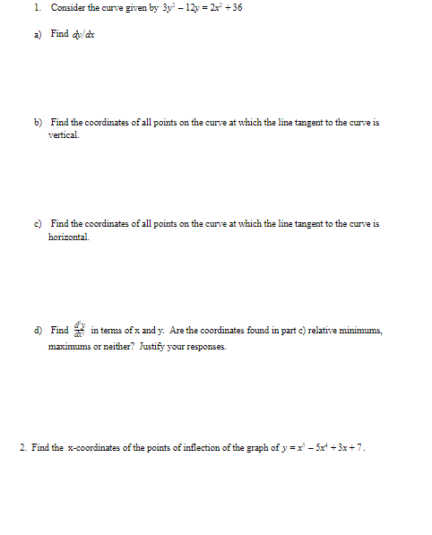 1. Consider the curve given by 3y – 12y = 2x +36
a) Find /dx
b) Find the coordinates of all points on the curve at which the line tangent to the curve is
vertical.
c) Find the coordinates of all points on the curve at which the line tangent to the curve is
horizontal.
d) Find in tems of x and y. Are the coordinates found in part c) relative minimums,
maximums or neither? Justify your responses.
2. Find the x-coordinates of the points of inflection of the graph of y =x - 5x* + 3x+7.
