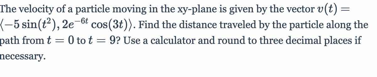 The velocity of a particle moving in the xy-plane is given by the vector v(t) =
(-5 sin(t²), 2e¬őt cos(3t)). Find the distance traveled by the particle along the
path from t = 0 to t = 9? Use a calculator and round to three decimal places if
necessary.
