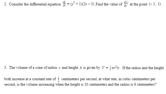 2. Consider the differential equation = ( + 1)(2x – 3) Find the value of at the point (- 1, 1).
3. The volume of a cone of radius r and height h is given by V =h. If the radius and the height
both increase at a constant rate of ; centimeters per second, at what rate, in cubic centimeters per
second, is the volume increasing when the height is 10 centimeters and the radius is 6 centimeters?
