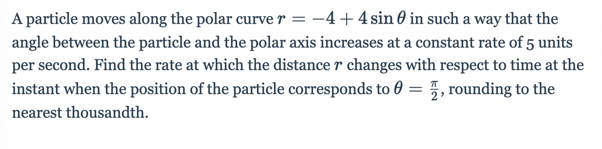 A particle moves along the polar curve r = -4+4 sin 0 in such a way that the
angle between the particle and the polar axis increases at a constant rate of 5 units
per second. Find the rate at which the distance r changes with respect to time at the
instant when the position of the particle corresponds to 0 = 5, rounding to the
nearest thousandth.
