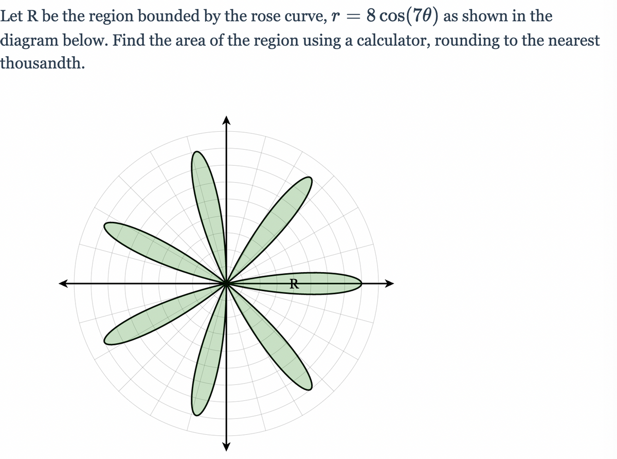 Let R be the region bounded by the rose curve, r = 8 cos(70) as shown in the
diagram below. Find the area of the region using a calculator, rounding to the nearest
thousandth.
