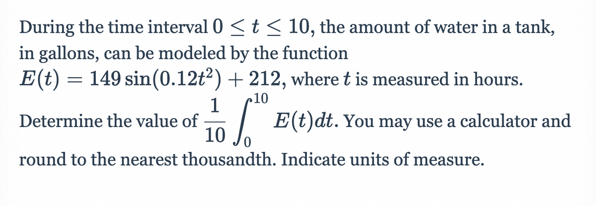 During the time interval 0 <t< 10, the amount of water in a tank,
in gallons, can be modeled by the function
E(t) = 149 sin(0.12t²) + 212, where t is measured in hours.
10
10
Determine the value of
| E(t)dt. You may use a calculator and
round to the nearest thousandth. Indicate units of measure.
