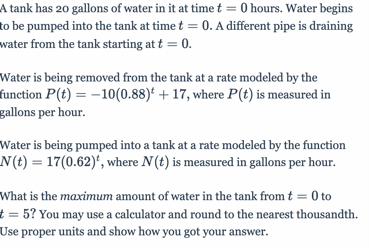 A tank has 20 gallons of water in it at time t = 0 hours. Water begins
to be pumped into the tank at time t = 0. A different pipe is draining
water from the tank starting at t = 0.
Water is being removed from the tank at a rate modeled by the
function P(t) = –10(0.88) + 17, where P(t) is measured in
gallons per hour.
Water is being pumped into a tank at a rate modeled by the function
N(t) = 17(0.62)', where N(t) is measured in gallons per
hour.
What is the maximum amount of water in the tank fromt = 0 to
0 to
t= 5? You may use a calculator and round to the nearest thousandth.
Use proper units and show how you got your answer.
