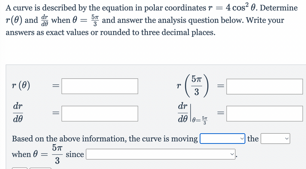 A curve is described by the equation in polar coordinates r = 4 cos? 0. Determine
r(0) and when 0 = and answer the analysis question below. Write your
dr
do
3
answers as exact values or rounded to three decimal places.
r (0)
3
dr
dr
do
do \e=
5T
3
Based on the above information, the curve is moving|
the
when 0
since
3
