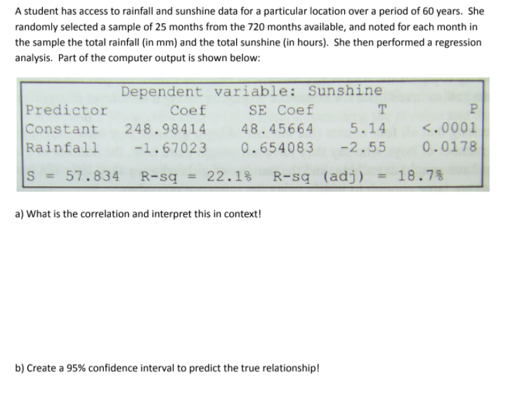A student has access to rainfall and sunshine data for a particular location over a period of 60 years. She
randomly selected a sample of 25 months from the 720 months available, and noted for each month in
the sample the total rainfall (in mm) and the total sunshine (in hours). She then performed a regression
analysis. Part of the computer output is shown below:
Dependent variable: Sunshine
SE Coef
Predictor
Constant 248.98414 48.45664 5.14
Rainfall
Coef
T
<.0001
-1.67023 0.654083 -2.55
0.0178
S = 57.834
R-sq = 22.1%
R-sq (adj)
= 18.7%
a) What is the correlation and interpret this in context!
b) Create a 95% confidence interval to predict the true relationship!
