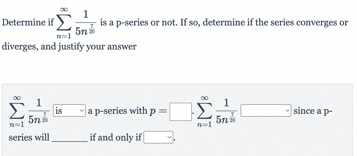 1
Determine if ).
5n 20
is a p-series or not. If so, determine if the series converges or
7
n=1
diverges, and justify your answer
1
is
5n 20
1
a p-series withp=
Σ
since a p-
7
7
5n 20
n=1
n=1
series will
if and only if
8.
