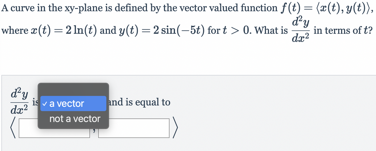 A curve in the xy-plane is defined by the vector valued function f(t) = (x(t), y(t)),
where æ (t) =
d²y
in terms of t?
dx?
2 In(t) and y(t) =2 sin(-5t) for t > 0. What is
dy
is va vector
dx?
and is equal to
not a vector
