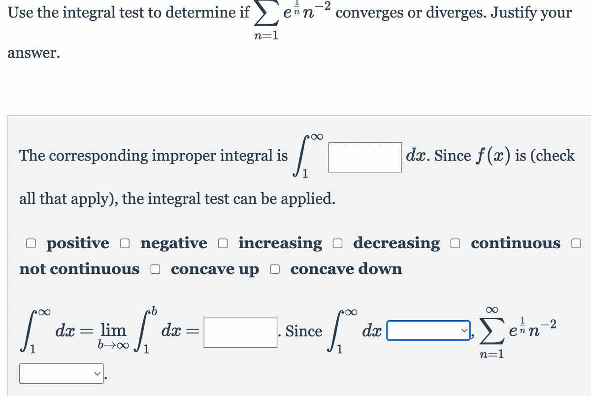 -2
Use the integral test to determine if >
en n
converges or diverges. Justify your
n=1
answer.
The corresponding improper integral is
dx. Since f(x) is (check
1
all that apply), the integral test can be applied.
O positive O negative O O continuous O
increasing O decreasing
not continuous O concave up
concave down
dx = lim
dx =
Since
dx
ein-2
1
1
n=1

