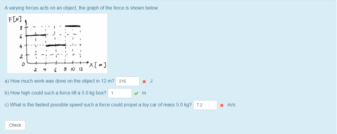 A varying forces acts on an object, the graph of the force is shown below.
FIN]
4
2
x[m]
2
4
8 10 12
a) How much work was done on the object in 12 m? 216
x J
b) How high could such a force lift a 5.0 kg box? 1
c) What is the fastest possible speed such a force could propel a toy car of mass 5.0 kg? 7.2
x m/s
Check
