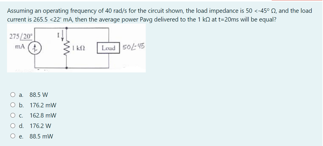 Assuming an operating frequency of 40 rad/s for the circuit shown, the load impedance is 50 <-45° Q, and the load
current is 265.5 <22° mA, then the average power Pavg delivered to the 1 kN at t=20ms will be equal?
275/20°
mA
I k2
Load 50/-45
O a.
88.5 W
O b. 176.2 mW
Ос.
162.8 mW
O d. 176.2 W
O e.
88.5 mW
