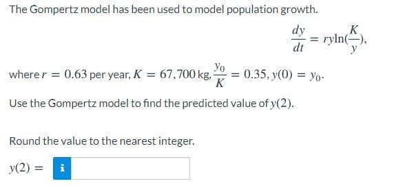 The Gompertz model has been used to model population growth.
dy
K
= ryln(-),
dt
Yo
0.35, y(0) = yo-
K
wherer = 0.63 per year, K = 67,700 kg.
Use the Gompertz model to find the predicted value of y(2).
Round the value to the nearest integer.
y(2) =
i
