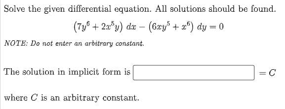 Solve the given differential equation. All solutions should be found.
(7y8 + 2a*y) da – (6xy% + a°) dy = 0
NOTE: Do not enter an arbitrary constant.
The solution in implicit form is
where C is an arbitrary constant.
