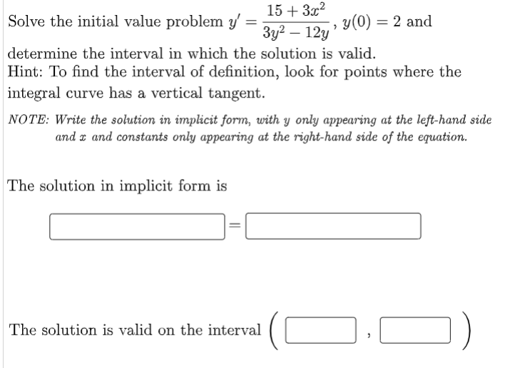 15 + 3x2
Solve the initial value problem y'
y(0) = 2 and
Зу? — 12у
determine the interval in which the solution is valid.
Hint: To find the interval of definition, look for points where the
integral curve has a vertical tangent.
NOTE: Write the solution in implicit form, with y only appearing at the left-hand side
and r and constants only appearing at the right-hand side of the equation.
The solution in implicit form is
The solution is valid on the interval
