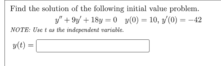 Find the solution of the following initial value problem.
y" +9y' + 18y = 0_y(0) = 10, y'(0) = −
NOTE: Use t as the independent variable.
y(t) =
=