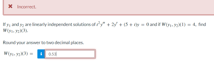 X Incorrect.
If y₁ and y2 are linearly independent solutions of t²y" + 2y' + (5 + t)y = 0 and if W(y₁, y2)(1) = 4, find
W(y1, y2)(3).
Round your answer to two decimal places.
W(y1, y2)(3) = i 0.53
