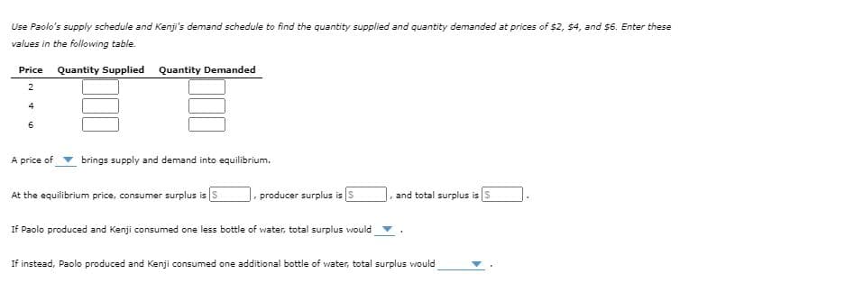 Use Paolo's supply schedule and Kenji's demand schedule to find the quantity supplied and quantity demanded at prices of $2, $4, and $6. Enter these
values in the following table.
Price
Quantity Supplied Quantity Demanded
4
A price of
brings supply and demand into equilibrium.
At the equilibrium price, consumer surplus is
|. producer surplus is S
, and total surplus is s
If Paolo produced and Kenji consumed one less bottle of water, total surplus would
If instead, Paolo produced and Kenji consumed one additional bottle of water, total surplus would
