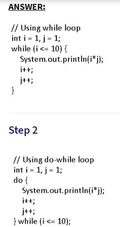 ANSWER:
// Using while loop
int i = 1, j = 1;
while (i <= 10) {
System.out.printlIn(i* j);
i++;
j++;
}
Step 2
// Using do-while loop
int i = 1, j = 1;
do {
System.out.println(i*j);
i++;
j++;
} while (i <= 10);
