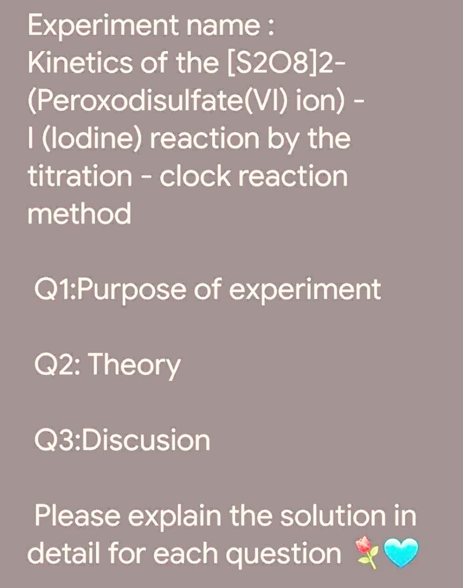 Experiment name:
Kinetics of the [S208]2-
(Peroxodisulfate(VI) ion) -
I (lodine) reaction by the
titration - clock reaction
method
Q1:Purpose of experiment
Q2: Theory
Q3:Discusion
Please explain the solution in
detail for each question