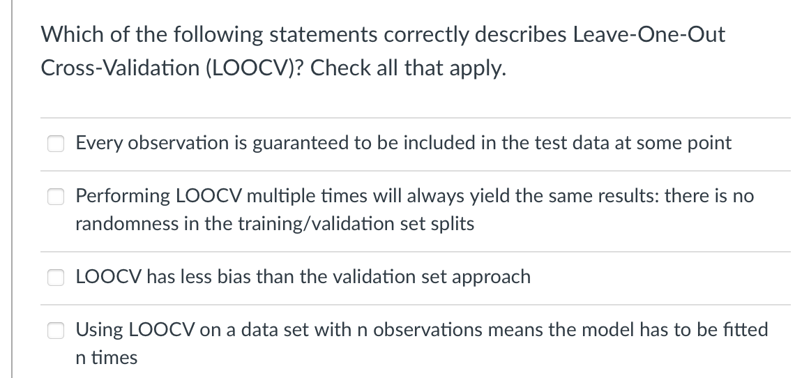 Which of the following statements correctly describes Leave-One-Out
Cross-Validation (LOOCV)? Check all that apply.
Every observation is guaranteed to be included in the test data at some point
Performing LOOCV multiple times will always yield the same results: there is no
randomness in the training/validation set splits
LOOCV has less bias than the validation set approach
Using LOOCV on a data set with n observations means the model has to be fitted
n times
