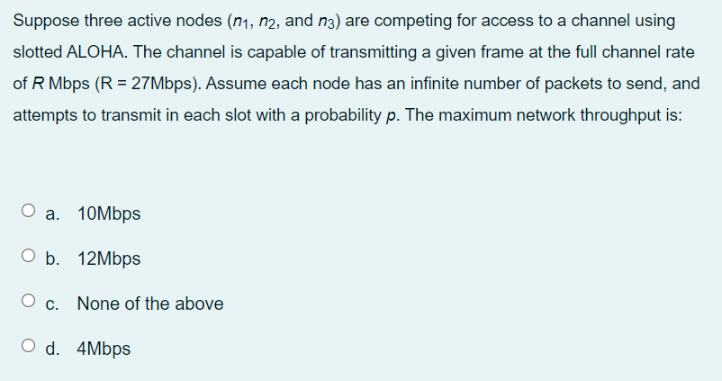 Suppose three active nodes (n1, n2, and n3) are competing for access to a channel using
slotted ALOHA. The channel is capable of transmitting a given frame at the full channel rate
of R Mbps (R = 27Mbps). Assume each node has an infinite number of packets to send, and
attempts to transmit in each slot with a probability p. The maximum network throughput is:
a.
10Mbps
O Б. 12Мbps
c. None of the above
O d. 4Mbps
