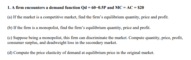 1. A firm encounters a demand function Qd = 60–0.5P and MC = AC = $20
(a) If the market is a competitive market, find the firm's equilibrium quantity, price and profit.
(b) If the firm is a monopolist, find the firm's equilibrium quantity, price and profit.
(c) Suppose being a monopolist, this firm can discriminate the market. Compute quantity, price, profit,
consumer surplus, and deadweight loss in the secondary market.
(d) Compute the price elasticity of demand at equilibrium price in the original market.

