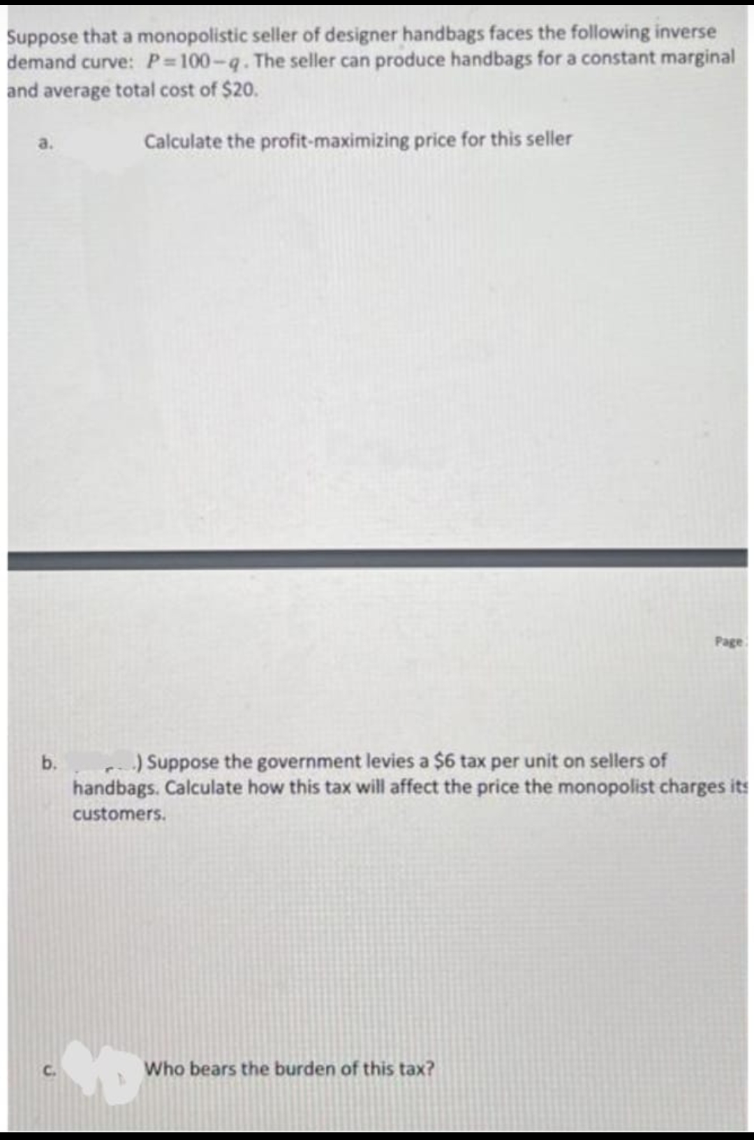 Suppose that a monopolistic seller of designer handbags faces the following inverse
demand curve: P 100-q. The seller can produce handbags for a constant marginal
and average total cost of $20.
Calculate the profit-maximizing price for this seller
Page
) Suppose the government levies a $6 tax per unit on sellers of
handbags. Calculate how this tax will affect the price the monopolist charges its
b.
customers.
Who bears the burden of this tax?

