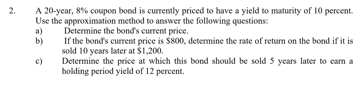 A 20-year, 8% coupon bond is currently priced to have a yield to maturity of 10 percent.
Use the approximation method to answer the following questions:
а)
b)
Determine the bond's current price.
If the bond's current price is $800, determine the rate of return on the bond if it is
sold 10 years later at $1,200.
Determine the price at which this bond should be sold 5 years later to earn a
holding period yield of 12 percent.
c)
2.
