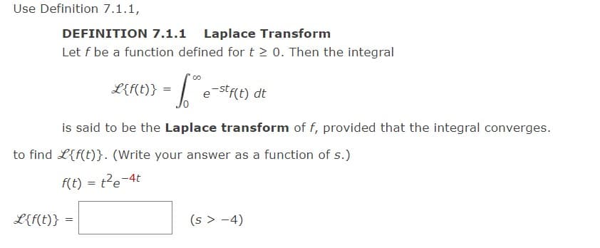 Use Definition 7.1.1,
DEFINITION 7.1.1 Laplace Transform
Let f be a function defined for t > 0. Then the integral
=["
is said to be the Laplace transform of f, provided that the integral converges.
L{f(t)}=
L{f(t)}
to find L{f(t)}. (Write your answer as a function of s.)
f(t) = t²e-4t
=
e-stf(t) dt
(s > −4)