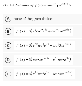 The Ist derivative of f (x) = tane3 +e cot3x
is
A
none of the given choices
B s'(x) = 3(e"cse2, 3* + sec²3xewr3«)
© s'(x) =3(e*sec²e – csc?3xe®w3« )
D)
f'(x) =3(csc?xe3r _ed sec?e»)
E f'(x) =3(esec?e3* = sec?3xe°0o3x)
