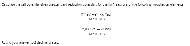 Calculate the cell potential given the standard reduction potentials for the half reactions of the following hypothetical elements:
X* (aq) + e - X"(aq)
SRP: +0.61 V
Y2(e) + 2e - 2Y (aq)
SRP: +0.33 V
Round your answer to 2 decimal places.
