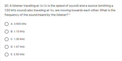 20. A listener traveling at %v (v is the speed of sound) and a source (emitting a
1.50 kHz sound) also traveling at v, are moving towards each other. What is the
frequency of the sound heard by the listener? "
A. 0.900 kHz
B. 1.13 kHz
C. 1.50 kHz
D. 1.67 kHz
O E. 2.50 kHz
