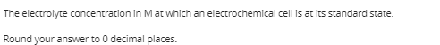 The electrolyte concentration in Mat which an electrochemical cell is at its standard state.
Round your answer to 0 decimal places.
