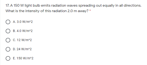 17. A 150 W light bulb emits radiation waves spreading out equally in all directions.
What is the intensity of this radiation 2.0 m away? "
A. 3.0 W/m^2
B. 4.0 W/m^2
C. 12 W/m^2
D. 24 W/m^2
E. 150 W/m^2
