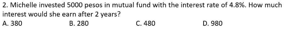 2. Michelle invested 5000 pesos in mutual fund with the interest rate of 4.8%. How much
interest would she earn after 2 years?
А. 380
В. 280
С. 480
D. 980
