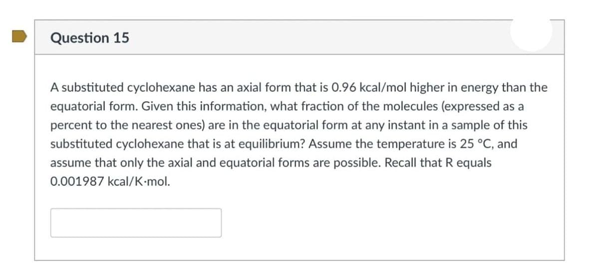 Question 15
A substituted cyclohexane has an axial form that is 0.96 kcal/mol higher in energy than the
equatorial form. Given this information, what fraction of the molecules (expressed as a
percent to the nearest ones) are in the equatorial form at any instant in a sample of this
substituted cyclohexane that is at equilibrium? Assume the temperature is 25 °C, and
assume that only the axial and equatorial forms are possible. Recall that R equals
0.001987 kcal/K-mol.
