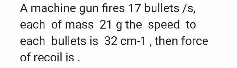 A machine gun fires 17 bullets /s,
each of mass 21 g the speed to
each bullets is 32 cm-1, then force
of recoil is .
