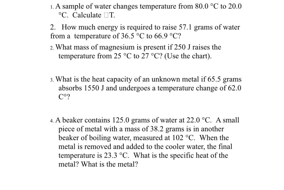 1. A sample of water changes temperature from 80.0 °C to 20.0
°C. Calculate T.
2. How much energy is required to raise 57.1 grams of water
from a temperature of 36.5 °C to 66.9 °C?
2. What mass of magnesium is present if 250 J raises the
temperature from 25 °C to 27 °C? (Use the chart).
3. What is the heat capacity of an unknown metal if 65.5 grams
absorbs 1550 J and undergoes a temperature change of 62.0
Co?
4. A beaker contains 125.0 grams of water at 22.0 °C. A small
piece of metal with a mass of 38.2 grams is in another
beaker of boiling water, measured at 102 °C. When the
metal is removed and added to the cooler water, the final
temperature is 23.3 °C. What is the specific heat of the
metal? What is the metal?