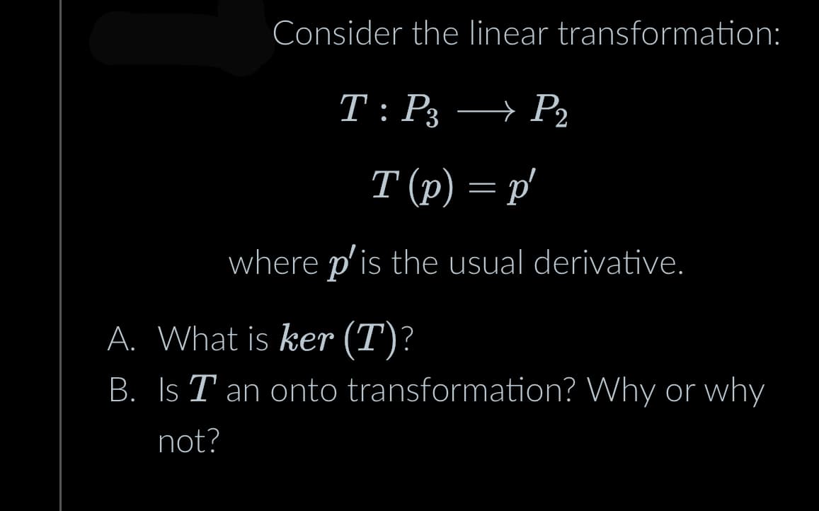 Consider the linear transformation:
T: P3 → P2
→
T (p) = p'
where p'is the usual derivative.
A. What is ker (T)?
B. Is T an onto transformation? Why or why
not?