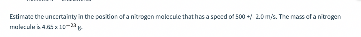 Estimate the uncertainty in the position of a nitrogen molecule that has a speed of 500 +/- 2.0 m/s. The mass of a nitrogen
molecule is 4.65 x 10
-23
g.
