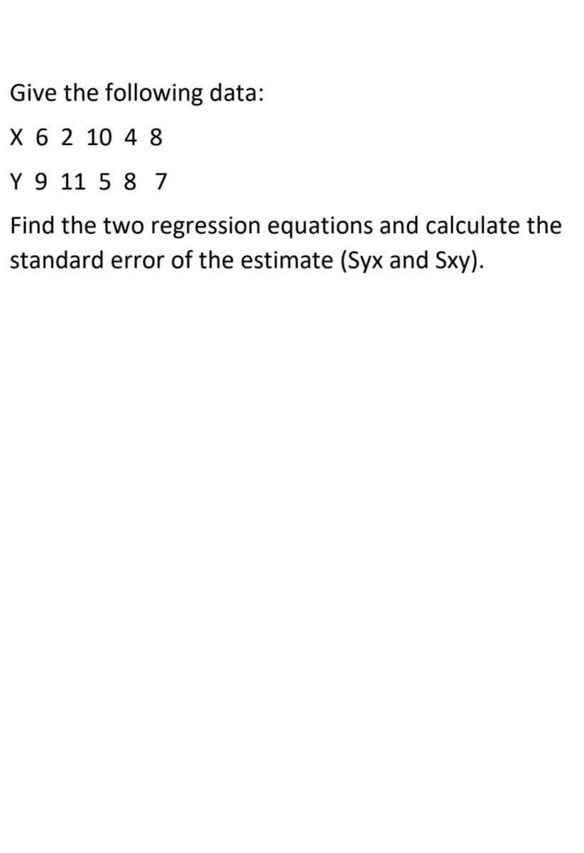 Give the following data:
X 6 2 10 4 8
Y 9 11 5 8 7
Find the two regression equations and calculate the
standard error of the estimate (Syx and Sxy).
